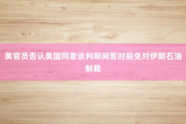 美官员否认美国同意谈判期间暂时豁免对伊朗石油制裁