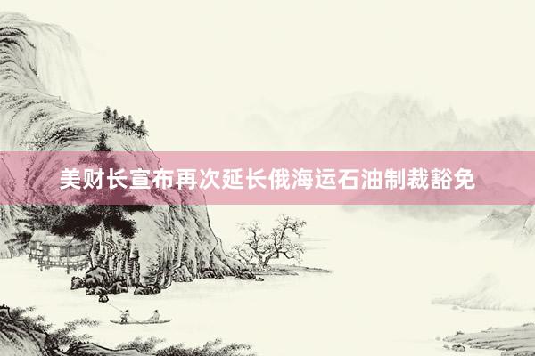 美财长宣布再次延长俄海运石油制裁豁免