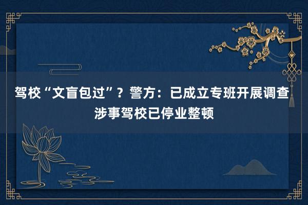 驾校“文盲包过”？警方：已成立专班开展调查 涉事驾校已停业整顿
