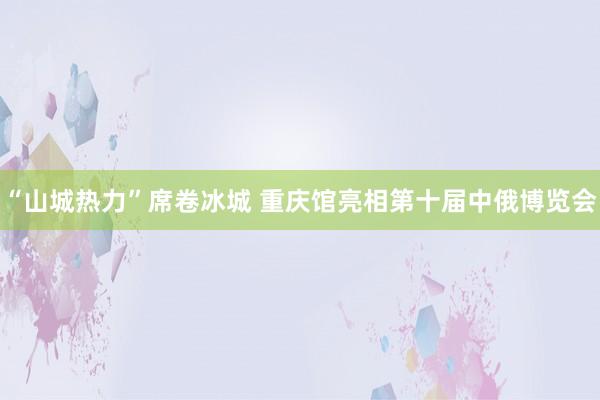 “山城热力”席卷冰城 重庆馆亮相第十届中俄博览会