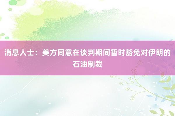 消息人士:美方同意在谈判期间暂时豁免对伊朗的石油制裁