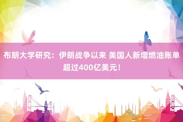 布朗大学研究：伊朗战争以来 美国人新增燃油账单超过400亿美元！