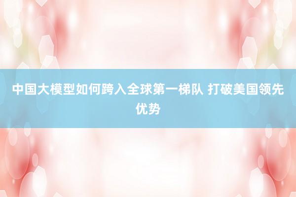 中国大模型如何跨入全球第一梯队 打破美国领先优势