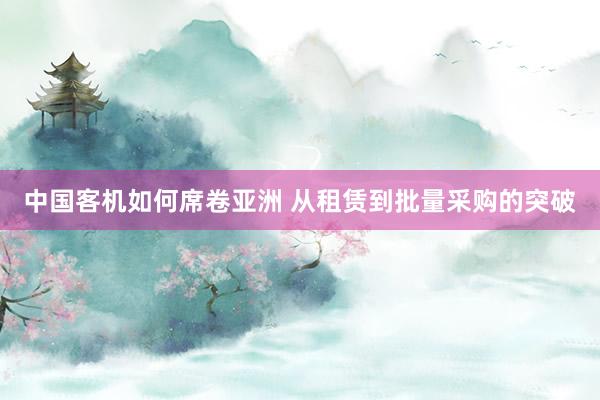 中国客机如何席卷亚洲 从租赁到批量采购的突破