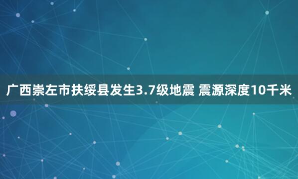 广西崇左市扶绥县发生3.7级地震 震源深度10千米