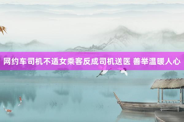 网约车司机不适女乘客反成司机送医 善举温暖人心