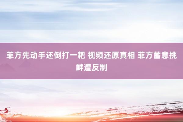 菲方先动手还倒打一耙 视频还原真相 菲方蓄意挑衅遭反制