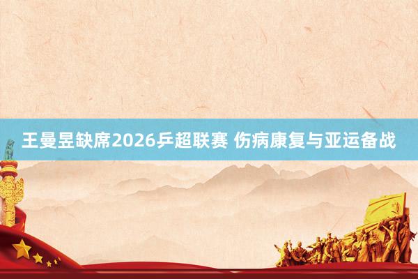 王曼昱缺席2026乒超联赛 伤病康复与亚运备战