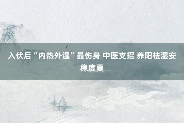 入伏后“内热外湿”最伤身 中医支招 养阳祛湿安稳度夏