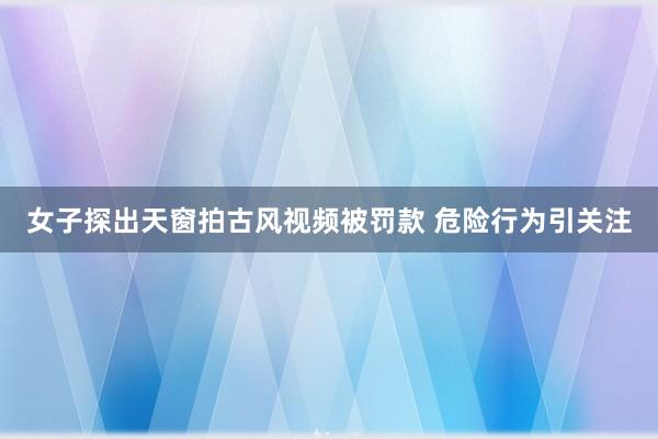 女子探出天窗拍古风视频被罚款 危险行为引关注