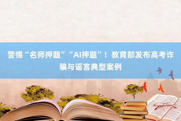 警惕“名师押题”“AI押题”！教育部发布高考诈骗与谣言典型案例