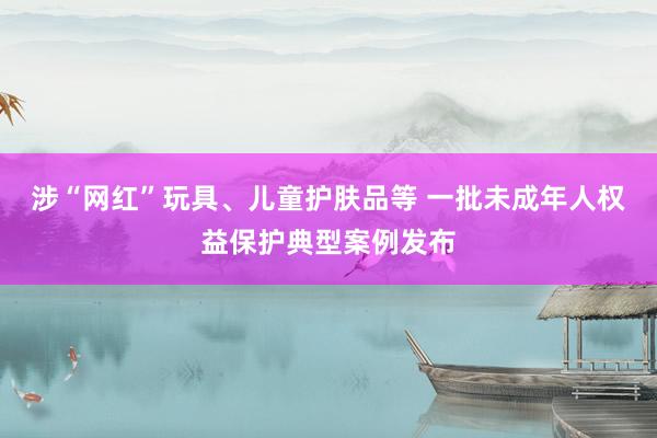 涉“网红”玩具、儿童护肤品等 一批未成年人权益保护典型案例发布