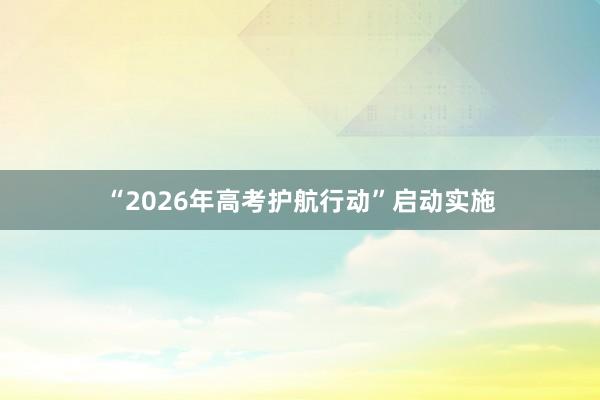 “2026年高考护航行动”启动实施