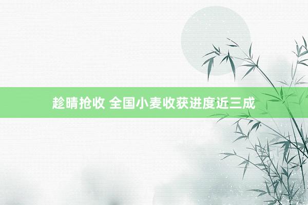趁晴抢收 全国小麦收获进度近三成
