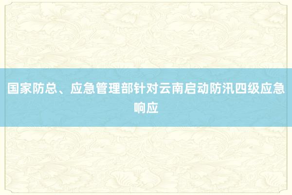 国家防总、应急管理部针对云南启动防汛四级应急响应