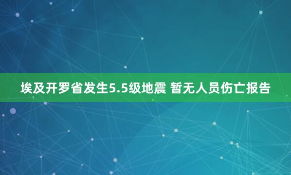 埃及开罗省发生5.5级地震 暂无人员伤亡报告