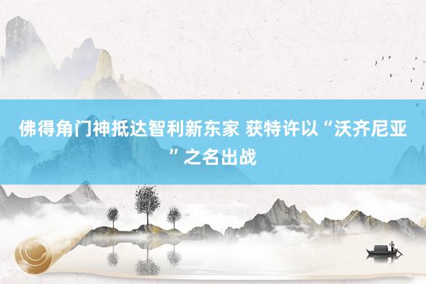 佛得角门神抵达智利新东家 获特许以“沃齐尼亚”之名出战