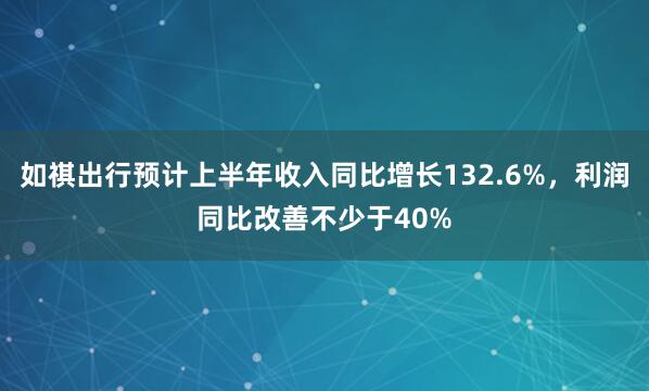 如祺出行预计上半年收入同比增长132.6%，利润同比改善不少于40%