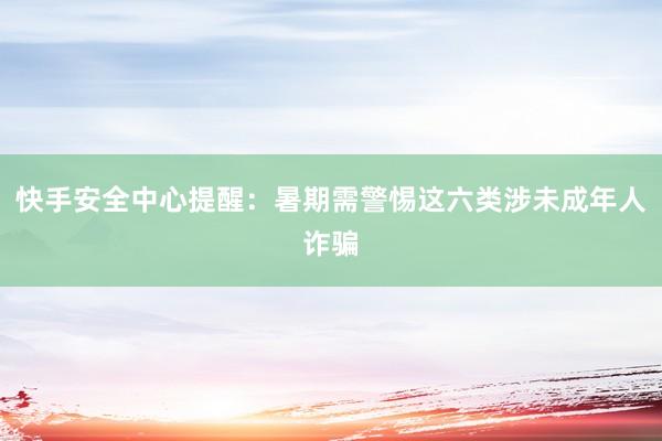 快手安全中心提醒：暑期需警惕这六类涉未成年人诈骗