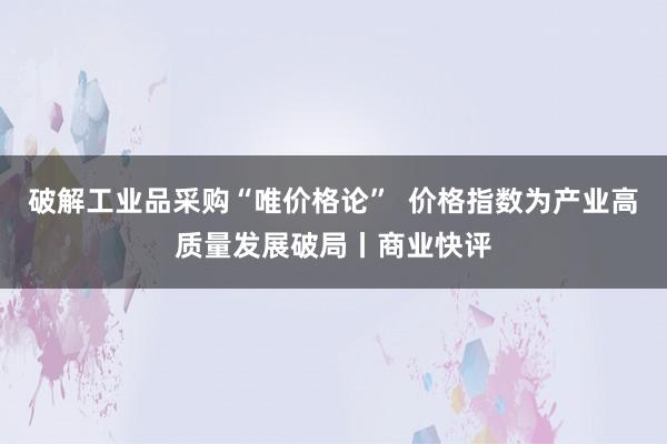 破解工业品采购“唯价格论”  价格指数为产业高质量发展破局丨商业快评