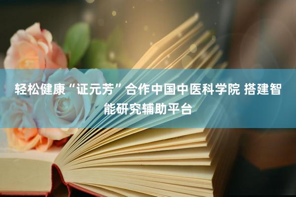 轻松健康“证元芳”合作中国中医科学院 搭建智能研究辅助平台