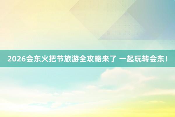 2026会东火把节旅游全攻略来了 一起玩转会东！