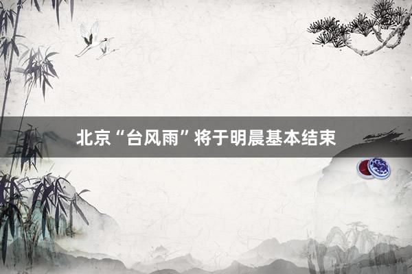 北京“台风雨”将于明晨基本结束