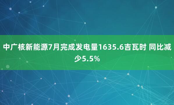 中广核新能源7月完成发电量1635.6吉瓦时 同比减少5.5%