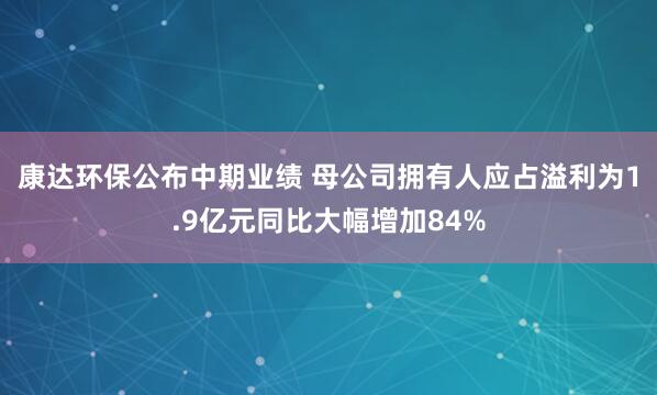 康达环保公布中期业绩 母公司拥有人应占溢利为1.9亿元同比大幅增加84%