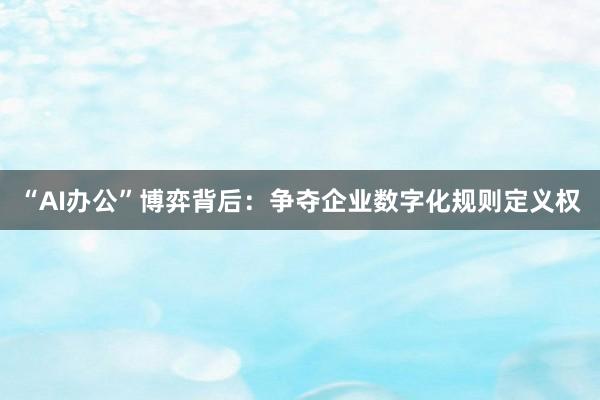 “AI办公”博弈背后：争夺企业数字化规则定义权