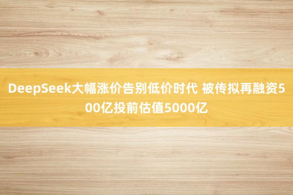 DeepSeek大幅涨价告别低价时代 被传拟再融资500亿投前估值5000亿