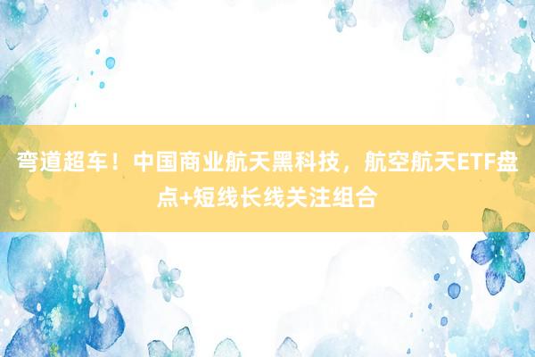 弯道超车！中国商业航天黑科技，航空航天ETF盘点+短线长线关注组合