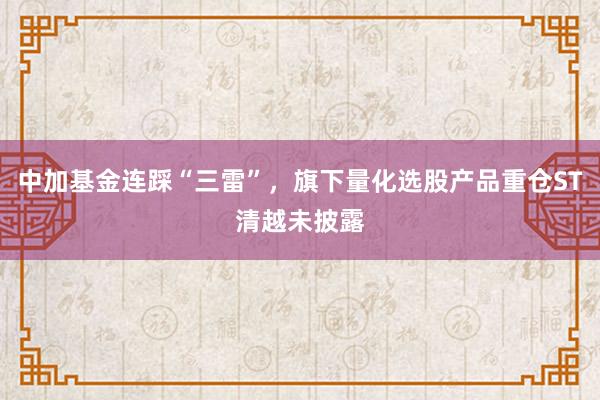 中加基金连踩“三雷”，旗下量化选股产品重仓ST清越未披露
