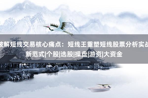 破解短线交易核心痛点：短线王重塑短线股票分析实战新范式|个股|选股|操盘|游资|大资金