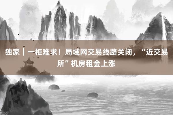 独家｜一柜难求！局域网交易线路关闭，“近交易所”机房租金上涨