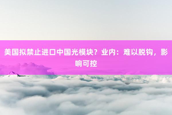 美国拟禁止进口中国光模块？业内：难以脱钩，影响可控
