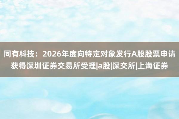同有科技：2026年度向特定对象发行A股股票申请获得深圳证券交易所受理|a股|深交所|上海证券