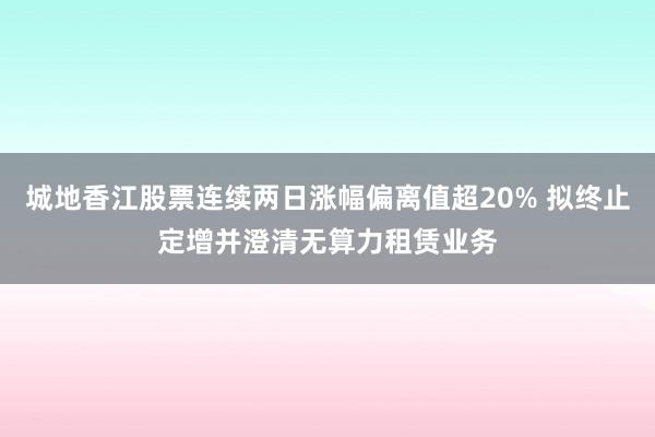 城地香江股票连续两日涨幅偏离值超20% 拟终止定增并澄清无算力租赁业务