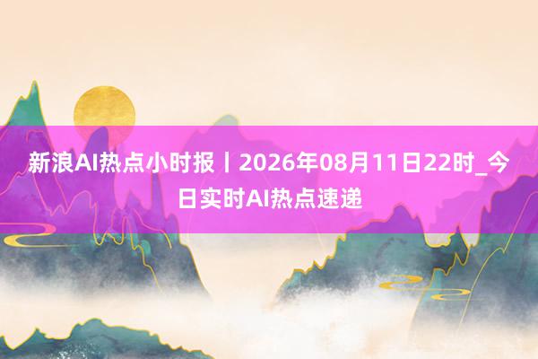 新浪AI热点小时报丨2026年08月11日22时_今日实时AI热点速递