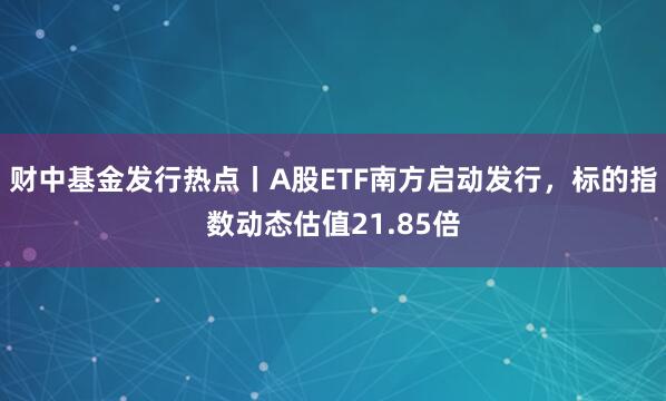 财中基金发行热点丨A股ETF南方启动发行，标的指数动态估值21.85倍