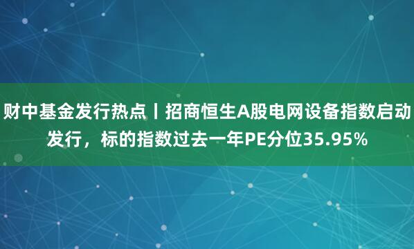 财中基金发行热点丨招商恒生A股电网设备指数启动发行，标的指数过去一年PE分位35.95%