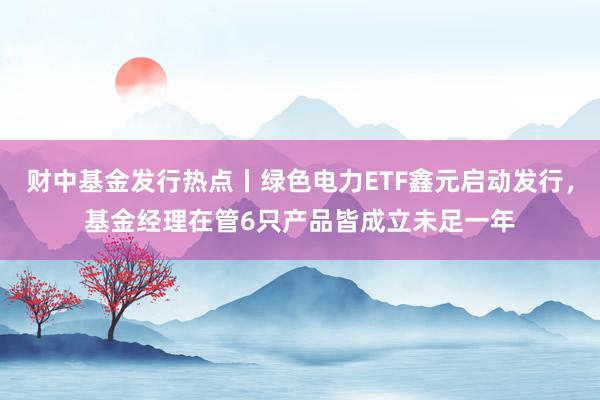 财中基金发行热点丨绿色电力ETF鑫元启动发行，基金经理在管6只产品皆成立未足一年