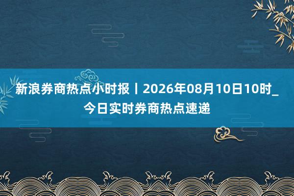 新浪券商热点小时报丨2026年08月10日10时_今日实时券商热点速递