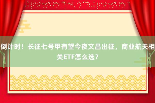 倒计时！长征七号甲有望今夜文昌出征，商业航天相关ETF怎么选？