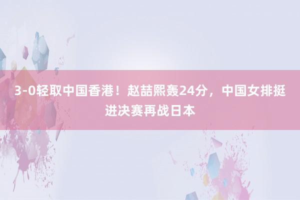 3‑0轻取中国香港！赵喆熙轰24分，中国女排挺进决赛再战日本