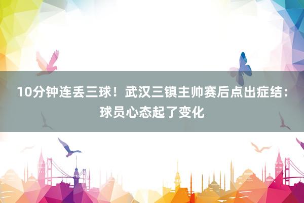 10分钟连丢三球！武汉三镇主帅赛后点出症结：球员心态起了变化