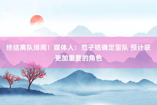 终结离队绯闻！媒体人：范子铭确定留队 预计获更加重要的角色