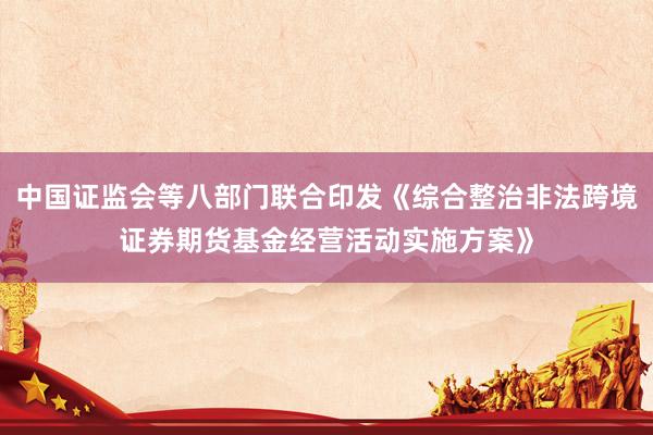 中国证监会等八部门联合印发《综合整治非法跨境证券期货基金经营活动实施方案》