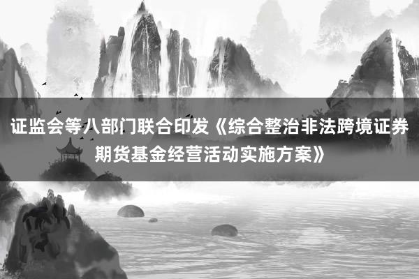 证监会等八部门联合印发《综合整治非法跨境证券期货基金经营活动实施方案》