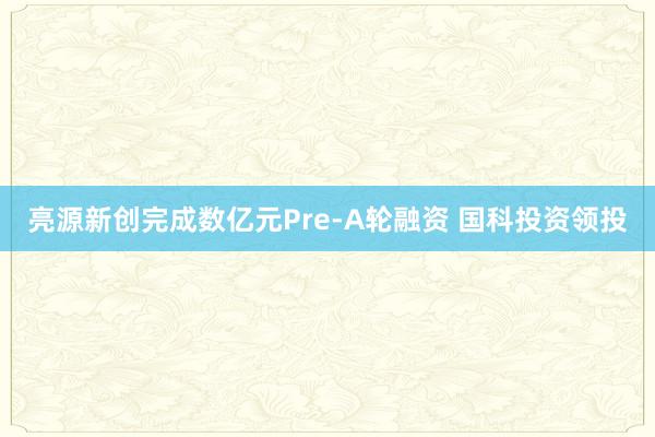 亮源新创完成数亿元Pre-A轮融资 国科投资领投